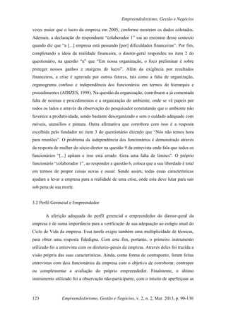 Empreendedorismo, Gestão e Negócios

vezes maior que o lucro da empresa em 2005, conforme mostram os dados coletados.
Ademais, a declaração do respondente “colaborador 1” vai ao encontro desse contexto
quando diz que “a [...] empresa está passando [por] dificuldades financeiras”. Por fim,
completando a ideia da realidade financeira, o diretor-geral respondeu no item 2 do
questionário, na questão “a” que “Em nossa organização, o foco preliminar é sobre
proteger nossos ganhos e margens de lucro”. Além da exigência por resultados
financeiros, a crise é agravada por outros fatores, tais como a falta de organização,
organograma confuso e independência dos funcionários em termos de hierarquia e
procedimentos (ADIZES, 1998). Na questão da organização, contribuem a já comentada
falta de normas e procedimentos e a organização do ambiente, onde se vê papeis por
todos os lados e através da observação do pesquisador constatando que o ambiente não
favorece a produtividade, sendo bastante desorganizado e sem o cuidado adequado com
móveis, utensílios e pintura. Outra afirmativa que corrobora com isso é a resposta
escolhida pelo fundador no item 3 do questionário dizendo que “Nós não temos hora
para reuniões”. O problema da independência dos funcionários é demonstrado através
da resposta de mulher do sócio-diretor na questão 9 da entrevista onde fala que todos os
funcionários “[...] apitam e isso está errado. Gera uma falta de limites”. O próprio
funcionário “colaborador 1”, ao responder a questão 6, coloca que a sua liberdade é total
em termos de propor coisas novas e ousar. Sendo assim, todas essas características
ajudam a levar a empresa para a realidade de uma crise, onde esta deve lutar para sair
sob pena de sua morte.


3.2 Perfil Gerencial e Empreendedor

       A aferição adequada do perfil gerencial e empreendedor do diretor-geral da
empresa é de suma importância para a verificação de sua adequação ao estágio atual do
Ciclo de Vida da empresa. Essa tarefa exigiu também uma multiplicidade de técnicas,
para obter uma resposta fidedigna. Com este fim, portanto, o primeiro instrumento
utilizado foi a entrevista com os diretores-gerais da empresa. Através deles foi trazida a
visão própria das suas características. Ainda, como forma de contraponto, foram feitas
entrevistas com dois funcionários da empresa com o objetivo de corroborar, contrapor
ou complementar a avaliação do próprio empreendedor. Finalmente, o último
instrumento utilizado foi a observação não-participante, com o intuito de aperfeiçoar as



123             Empreendedorismo, Gestão e Negócios, v. 2, n. 2, Mar. 2013, p. 90-130
 