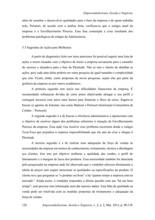 Empreendedorismo, Gestão e Negócios

além de ressaltar e desenvolver qualidades para o bem da empresa e de quem trabalha
nela. Portanto, de acordo com a análise feita, verificou-se que o estágio atual da
empresa é o Envelhecimento Precoce. Essa fase contempla a crise resultante dos
problemas patológicos do estágio da Adolescência.


3.3 Sugestões de Ações para Melhorias

       A partir do diagnóstico feito nos itens anteriores foi possível sugerir uma lista de
ações a serem tomadas com o objetivo de trazer a empresa novamente para o caminho
do sucesso e alçando-a para a fase da Plenitude. Não se tem o intuito de detalhar as
ações, pois cada uma delas poderia ser outra pesquisa de igual tamanho e complexidade
que esta. Ficam, então, como propostas de novas pesquisas, sejam elas por parte da
gerência da empresa ou por outros acadêmicos.
       A primeira sugestão tem início nas dificuldades financeiras da empresa. É
recomendado refinanciar dívidas de curto prazo objetivando alongar o seu perfil e
conseguir recursos com juros mais baixos para financiar o fluxo de caixa. Sugere-se
buscar os agentes de fomento, tais como Badesul e Portosol (Instituição Comunitária de
Crédito – Portosol).
       A segunda sugestão é a de buscar a eficiência administrativa e operacional com
o objetivo de resolver alguns dos problemas referentes à situação de Envelhecimento
Precoce da empresa. Essa ação visa resolver esse problema recorrente desde o estágio
Toca-Toca que prejudica a empresa impossibilitando que ela saia da crise e chegue à
Plenitude.
       A terceira sugestão é a de realizar uma adequação da força de vendas às
necessidades da empresa em termos de conhecimento, treinamento, técnica e abordagem
aos clientes. Isso tem por objetivo melhorar a qualidade das vendas, o perfil de
faturamento e a margem de lucro dos produtos. Essa necessidade também foi detectada
pelo pesquisador na empresa onde foi observado que o vendedor ofereceu diretamente a
tabela de preços sem sequer mencionar as qualidades ou especificações do produto. O
cliente teve que perguntar se “o produto era bom” e há “quanto tempo a empresa está no
mercado”. Ainda assim, o vendedor respondeu a última questão com um “há um bom
tempo”, sem precisar esta informação nem dar maiores dados. Esta falta de qualidade na
venda pode ser resolvida com as medidas propostas de treinamento e adequação da
força de vendas.

126             Empreendedorismo, Gestão e Negócios, v. 2, n. 2, Mar. 2013, p. 90-130
 