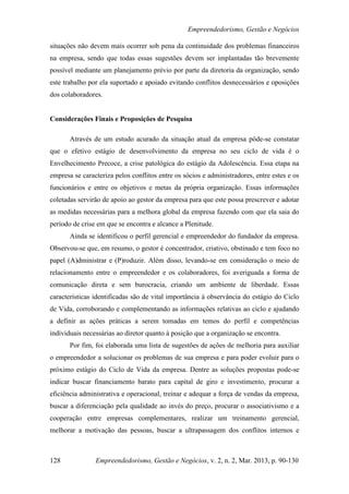Empreendedorismo, Gestão e Negócios

situações não devem mais ocorrer sob pena da continuidade dos problemas financeiros
na empresa, sendo que todas essas sugestões devem ser implantadas tão brevemente
possível mediante um planejamento prévio por parte da diretoria da organização, sendo
este trabalho por ela suportado e apoiado evitando conflitos desnecessários e oposições
dos colaboradores.


Considerações Finais e Proposições de Pesquisa

       Através de um estudo acurado da situação atual da empresa pôde-se constatar
que o efetivo estágio de desenvolvimento da empresa no seu ciclo de vida é o
Envelhecimento Precoce, a crise patológica do estágio da Adolescência. Essa etapa na
empresa se caracteriza pelos conflitos entre os sócios e administradores, entre estes e os
funcionários e entre os objetivos e metas da própria organização. Essas informações
coletadas servirão de apoio ao gestor da empresa para que este possa prescrever e adotar
as medidas necessárias para a melhora global da empresa fazendo com que ela saia do
período de crise em que se encontra e alcance a Plenitude.
       Ainda se identificou o perfil gerencial e empreendedor do fundador da empresa.
Observou-se que, em resumo, o gestor é concentrador, criativo, obstinado e tem foco no
papel (A)dministrar e (P)roduzir. Além disso, levando-se em consideração o meio de
relacionamento entre o empreendedor e os colaboradores, foi averiguada a forma de
comunicação direta e sem burocracia, criando um ambiente de liberdade. Essas
características identificadas são de vital importância à observância do estágio do Ciclo
de Vida, corroborando e complementando as informações relativas ao ciclo e ajudando
a definir as ações práticas a serem tomadas em temos do perfil e competências
individuais necessárias ao diretor quanto à posição que a organização se encontra.
       Por fim, foi elaborada uma lista de sugestões de ações de melhoria para auxiliar
o empreendedor a solucionar os problemas de sua empresa e para poder evoluir para o
próximo estágio do Ciclo de Vida da empresa. Dentre as soluções propostas pode-se
indicar buscar financiamento barato para capital de giro e investimento, procurar a
eficiência administrativa e operacional, treinar e adequar a força de vendas da empresa,
buscar a diferenciação pela qualidade ao invés do preço, procurar o associativismo e a
cooperação entre empresas complementares, realizar um treinamento gerencial,
melhorar a motivação das pessoas, buscar a ultrapassagem dos conflitos internos e



128             Empreendedorismo, Gestão e Negócios, v. 2, n. 2, Mar. 2013, p. 90-130
 