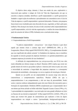 Empreendedorismo, Gestão e Negócios

       O objetivo deste artigo, destarte, é fazer um estudo de caso, exploratório e
transversal para analisar o estágio do Ciclo de Vida das Organizações em que se
encontra a empresa estudada, identificar o perfil empreendedor e o perfil gerencial do
fundador e sugerir ações de melhorias e procedimentos em consonância com o Ciclo de
Vida da empresa e o perfil empreendedor e gerencial detectados. Portanto, esta pesquisa
busca trazer esses resultados para uma discussão de caso, sugerindo, ao final, ações para
melhoria. Para alcançar este intuito, há uma revisão conceitual sobre empreendedorismo
e perfil empreendedor, ciclo de vida das organizações e a análise dos temas abordados a
partir do conceito de Adizes (1998), fechando com a conclusão deste artigo.


1 Fundamentação Teórica
1.1 Empreendedorismo e Perfil Empreendedor

        “A palavra empreendedor – entrepreneur – tem origem francesa e quer dizer
aquele que assume riscos e começa algo novo” (DORNELAS, 2001, p. 27).
Longenecker, Moore e Petty (apud CHIAVENATO, 2005, p. 3) complementam dizendo
que esse significado não admite somente “os fundadores de empresas, mas os membros
da segunda ou terceira geração de empresas familiares e os gerentes-proprietários, que
compram empresas já existentes de seus fundadores”.
       A definição de empreendedorismo (ou entrepreneurship, nos EUA) tem sido
muito difundida nos últimos tempos no Brasil. Dornelas (2001) explica que existe um
grande número de motivos que podem explicar o interesse pelo tema no país, tais como
a necessidade de aumentar a longevidade das pequenas empresas e a consequente
diminuição da mortalidade, o desemprego e os novos negócios de tecnologia e Internet.
       Quanto ao seu perfil, ser um empreendedor de sucesso exige uma série de
características    e   comportamentos     específicos.   Drucker   (2002)   diz   que     o
empreendedorismo é um comportamento, e não um traço de personalidade. Sendo
assim, é preciso conhecer adequadamente quais são esses fatores tão necessários para a
formação do empreendedor. Dolabela (2003b) complementa que o empreendedor não é
um talento que brota calcado no brilho individual. Segundo Lezana e Lanza (1996, p. 6),
“a personalidade do empreendedor e sua motivação tem uma grande influência no êxito
ou fracasso de sua iniciativa empresarial”. Já Ray (apud LEZANA; LANZA, 1996, p. 6)
realça que existem três grupos de características que explicam o êxito de alguns
empreendedores em relação a outros: “personalidade, background/experiência e

93                Empreendedorismo, Gestão e Negócios, v. 2, n. 2, Mar. 2013, p. 90-130
 