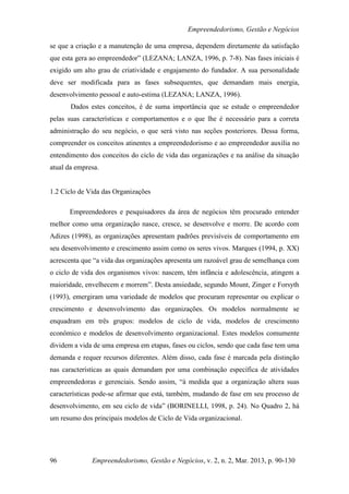 Empreendedorismo, Gestão e Negócios

se que a criação e a manutenção de uma empresa, dependem diretamente da satisfação
que esta gera ao empreendedor” (LEZANA; LANZA, 1996, p. 7-8). Nas fases iniciais é
exigido um alto grau de criatividade e engajamento do fundador. A sua personalidade
deve ser modificada para as fases subsequentes, que demandam mais energia,
desenvolvimento pessoal e auto-estima (LEZANA; LANZA, 1996).
       Dados estes conceitos, é de suma importância que se estude o empreendedor
pelas suas características e comportamentos e o que lhe é necessário para a correta
administração do seu negócio, o que será visto nas seções posteriores. Dessa forma,
compreender os conceitos atinentes a empreendedorismo e ao empreendedor auxilia no
entendimento dos conceitos do ciclo de vida das organizações e na análise da situação
atual da empresa.


1.2 Ciclo de Vida das Organizações

      Empreendedores e pesquisadores da área de negócios têm procurado entender
melhor como uma organização nasce, cresce, se desenvolve e morre. De acordo com
Adizes (1998), as organizações apresentam padrões previsíveis de comportamento em
seu desenvolvimento e crescimento assim como os seres vivos. Marques (1994, p. XX)
acrescenta que “a vida das organizações apresenta um razoável grau de semelhança com
o ciclo de vida dos organismos vivos: nascem, têm infância e adolescência, atingem a
maioridade, envelhecem e morrem”. Desta ansiedade, segundo Mount, Zinger e Forsyth
(1993), emergiram uma variedade de modelos que procuram representar ou explicar o
crescimento e desenvolvimento das organizações. Os modelos normalmente se
enquadram em três grupos: modelos de ciclo de vida, modelos de crescimento
econômico e modelos de desenvolvimento organizacional. Estes modelos comumente
dividem a vida de uma empresa em etapas, fases ou ciclos, sendo que cada fase tem uma
demanda e requer recursos diferentes. Além disso, cada fase é marcada pela distinção
nas características as quais demandam por uma combinação específica de atividades
empreendedoras e gerenciais. Sendo assim, “à medida que a organização altera suas
características pode-se afirmar que está, também, mudando de fase em seu processo de
desenvolvimento, em seu ciclo de vida” (BORINELLI, 1998, p. 24). No Quadro 2, há
um resumo dos principais modelos de Ciclo de Vida organizacional.




96            Empreendedorismo, Gestão e Negócios, v. 2, n. 2, Mar. 2013, p. 90-130
 