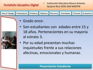 Presentación Estudiante
Area a Trabajar Presentacion Problema Objetivos Recursos Actividades Producto EvaluaciónProductoActividades ProductoRecursos Actividades ProductoObjetivos Recursos Actividades ProductoProblema Objetivos Recursos Actividades ProductoPresentacion Problema Objetivos Recursos Actividades ProductoProblema
• Institución Educativa Marco Antonio
Quijano Rico SEDE SAN MARTIN
• Grado once:
• Son estudiantes con edades entre 15 y
18 años. Pertenecientes en su mayoría
al estrato 3.
• Por su edad presentan muchas
inquietudes frente a sus relaciones
afectivas, emocionales y humanas.
 