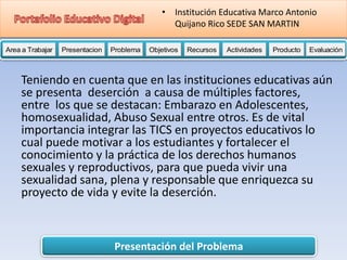 Presentación del Problema
Area a Trabajar Presentacion Problema Objetivos Recursos Actividades Producto EvaluaciónProductoActividades ProductoRecursos Actividades ProductoObjetivos Recursos Actividades ProductoProblema Objetivos Recursos Actividades ProductoPresentacion Problema Objetivos Recursos Actividades ProductoProblema
• Institución Educativa Marco Antonio
Quijano Rico SEDE SAN MARTIN
Teniendo en cuenta que en las instituciones educativas aún
se presenta deserción a causa de múltiples factores,
entre los que se destacan: Embarazo en Adolescentes,
homosexualidad, Abuso Sexual entre otros. Es de vital
importancia integrar las TICS en proyectos educativos lo
cual puede motivar a los estudiantes y fortalecer el
conocimiento y la práctica de los derechos humanos
sexuales y reproductivos, para que pueda vivir una
sexualidad sana, plena y responsable que enriquezca su
proyecto de vida y evite la deserción.
 