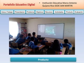 Producto
Area a Trabajar Presentacion Problema Objetivos Recursos Actividades Producto EvaluaciónProductoActividades ProductoRecursos Actividades ProductoObjetivos Recursos Actividades ProductoProblema Objetivos Recursos Actividades ProductoPresentacion Problema Objetivos Recursos Actividades ProductoProblema
• Institución Educativa Marco Antonio
Quijano Rico SEDE SAN MARTIN
 