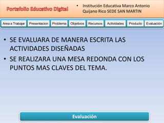 Evaluación
Area a Trabajar Presentacion Problema Objetivos Recursos Actividades Producto EvaluaciónProductoActividades ProductoRecursos Actividades ProductoObjetivos Recursos Actividades ProductoProblema Objetivos Recursos Actividades ProductoPresentacion Problema Objetivos Recursos Actividades ProductoProblema
• Institución Educativa Marco Antonio
Quijano Rico SEDE SAN MARTIN
• SE EVALUARA DE MANERA ESCRITA LAS
ACTIVIDADES DISEÑADAS
• SE REALIZARA UNA MESA REDONDA CON LOS
PUNTOS MAS CLAVES DEL TEMA.
 