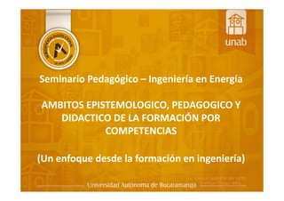 Seminario Pedagógico – Ingeniería en Energía
AMBITOS EPISTEMOLOGICO, PEDAGOGICO Y
DIDACTICO DE LA FORMACIÓN POR
COMPETENCIAS
(Un enfoque desde la formación en ingeniería)
 