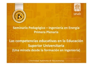 Seminario Pedagógico – Ingeniería en Energía
Primera Plenaria
Las competencias educativas en la Educación
Superior Universitaria
(Una mirada desde la formación en ingeniería)
 