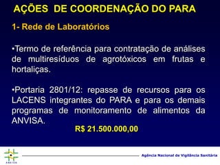 Agência Nacional
de Vigilância Sanitária
www.anvisa.gov.br
Agência Nacional de Vigilância Sanitária
AÇÕES DE COORDENAÇÃO DO PARA
1- Rede de Laboratórios
•Termo de referência para contratação de análises
de multiresíduos de agrotóxicos em frutas e
hortaliças.
•Portaria 2801/12: repasse de recursos para os
LACENS integrantes do PARA e para os demais
programas de monitoramento de alimentos da
ANVISA.
R$ 21.500.000,00
 