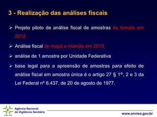 Agência Nacional
de Vigilância Sanitária
www.anvisa.gov.br
3 - Realização das análises fiscais
 Projeto piloto de análise fiscal de amostras de tomate em
2012
 Análise fiscal de maçã e mamão em 2013
 análise de 1 amostra por Unidade Federativa
 base legal para a apreensão de amostras para efeito de
análise fiscal em amostra única é o artigo 27 § 1°, 2 e 3 da
Lei Federal nº 6.437, de 20 de agosto de 1977.
 