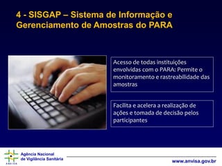 Agência Nacional
de Vigilância Sanitária
www.anvisa.gov.br
4 - SISGAP – Sistema de Informação e
Gerenciamento de Amostras do PARA
Acesso de todas instituições
envolvidas com o PARA: Permite o
monitoramento e rastreabilidade das
amostras
Facilita e acelera a realização de
ações e tomada de decisão pelos
participantes
 