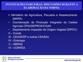 Agência Nacional
de Vigilância Sanitária
www.anvisa.gov.br
INSTITUIÇÕES PARCEIRAS: DISCUSSÕES DURANTE A
ELABORAÇÃO DA NORMA
I- Ministério da Agricultura, Pecuária e Abastecimento
(MAPA)
• Coordenação de Produção Integrada da Cadeia
Agrícola CPIA/DEPROS/CGAA
• Departamento Inspeção de Origem Vegetal (DIPOV)
II – Conab
III - CEAGESP e outras CEASAs
IV - Embrapa
V – ABRAS
VI - CONFEA
 