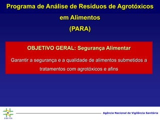 Agência Nacional de Vigilância Sanitária
OBJETIVO GERAL: Segurança Alimentar
Garantir a segurança e a qualidade de alimentos submetidos a
tratamentos com agrotóxicos e afins
Programa de Análise de Resíduos de Agrotóxicos
em Alimentos
(PARA)
 