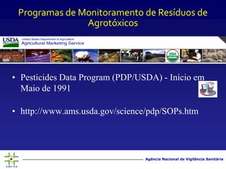 Agência Nacional de Vigilância Sanitária
• Pesticides Data Program (PDP/USDA) - Início em
Maio de 1991
• http://www.ams.usda.gov/science/pdp/SOPs.htm
Programas de Monitoramento de Resíduos de
Agrotóxicos
 