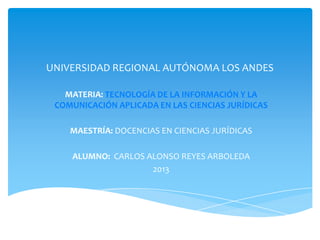 UNIVERSIDAD REGIONAL AUTÓNOMA LOS ANDES
MATERIA: TECNOLOGÍA DE LA INFORMACIÓN Y LA
COMUNICACIÓN APLICADA EN LAS CIENCIAS JURÍDICAS
MAESTRÍA: DOCENCIAS EN CIENCIAS JURÍDICAS
ALUMNO: CARLOS ALONSO REYES ARBOLEDA
2013
 