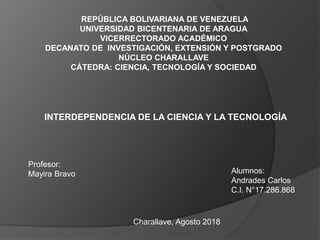 INTERDEPENDENCIA DE LA CIENCIA Y LA TECNOLOGÍA
REPÚBLICA BOLIVARIANA DE VENEZUELA
UNIVERSIDAD BICENTENARIA DE ARAGUA
VICERRECTORADO ACADÉMICO
DECANATO DE INVESTIGACIÓN, EXTENSIÓN Y POSTGRADO
NÚCLEO CHARALLAVE
CÁTEDRA: CIENCIA, TECNOLOGÍA Y SOCIEDAD
Profesor:
Mayira Bravo Alumnos:
Andrades Carlos
C.I. N°17.286.868
Charallave, Agosto 2018
 