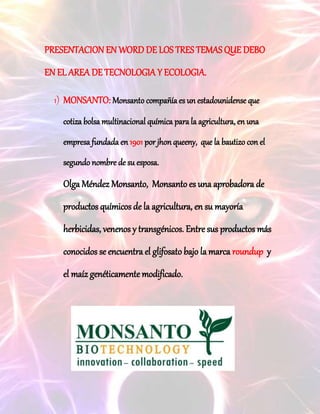 PRESENTACION EN WORD DE LOS TRES TEMAS QUE DEBO
EN EL AREA DE TECNOLOGIA Y ECOLOGIA.
1) MONSANTO: Monsanto compañía es un estadounidense que
cotiza bolsa multinacional química para la agricultura, en una
empresa fundada en 1901 por jhon queeny, que la bautizo con el
segundo nombre de su esposa.
Olga Méndez Monsanto, Monsanto es una aprobadora de
productos químicos de la agricultura, en su mayoría
herbicidas, venenos y transgénicos. Entre sus productos más
conocidos se encuentra el glifosato bajo la marca roundup y
el maíz genéticamente modificado.
 