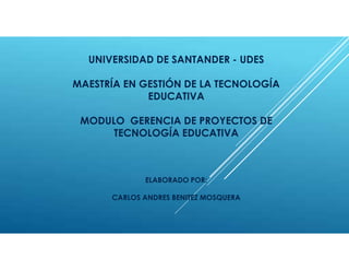 UNIVERSIDAD DE SANTANDER - UDES
MAESTRÍA EN GESTIÓN DE LA TECNOLOGÍA
EDUCATIVA
MODULO GERENCIA DE PROYECTOS DE
TECNOLOGÍA EDUCATIVA
ELABORADO POR:
CARLOS ANDRES BENITEZ MOSQUERA
 