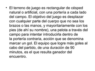 • El terreno de juego es rectangular de césped
natural o artificial, con una portería a cada lado
del campo. El objetivo del juego es desplazar
con cualquier parte del cuerpo que no sea los
brazos o las manos, y mayoritariamente con los
pies (de ahí su nombre), una pelota a través del
campo para intentar introducirla dentro de
la portería contraria, acción que se denomina
marcar un gol. El equipo que logre más goles al
cabo del partido, de una duración de 90
minutos, es el que resulta ganador del
encuentro.

 