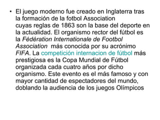• El juego moderno fue creado en Inglaterra tras
la formación de la fotbol Association
cuyas reglas de 1863 son la base del deporte en
la actualidad. El organismo rector del fútbol es
la Fédération Internationale de Footbol
Association más conocida por su acrónimo
FIFA. La competición internacion de fútbol más
prestigiosa es la Copa Mundial de Fútbol
organizada cada cuatro años por dicho
organismo. Este evento es el más famoso y con
mayor cantidad de espectadores del mundo,
doblando la audiencia de los juegos Olímpicos

 