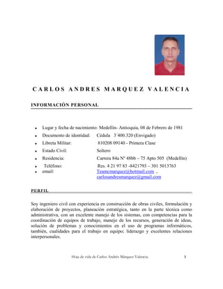 CARLOS ANDRES MARQUEZ VALENCIA

INFORMACIÓN PERSONAL



     Lugar y fecha de nacimiento: Medellín- Antioquia, 08 de Febrero de 1981
     Documento de identidad:           Cédula 3´400.320 (Envigado)
     Libreta Militar:                  810208 09140 - Primera Clase
     Estado Civil:                     Soltero
     Residencia:                       Carrera 84a Nº 48bb – 75 Apto 505 (Medellín)
      Teléfono:                        Res. 4 21 97 83 -8421793 – 301 5013763
     email:                            Teamcmarquez@hotmail.com ,
                                        carlosandresmarquez@gmail.com

PERFIL


Soy ingeniero civil con experiencia en construcción de obras civiles, formulación y
elaboración de proyectos, planeación estratégica, tanto en la parte técnica como
administrativa, con un excelente manejo de los sistemas, con competencias para la
coordinación de equipos de trabajo, manejo de los recursos, generación de ideas,
solución de problemas y conocimientos en el uso de programas informáticos,
también, cualidades para el trabajo en equipo; liderazgo y excelentes relaciones
interpersonales.



                         Hoja de vida de Carlos Andrés Márquez Valencia.          1
 