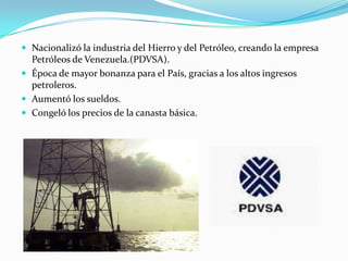  Nacionalizó la industria del Hierro y del Petróleo, creando la empresa
  Petróleos de Venezuela.(PDVSA).
 Época de mayor bonanza para el País, gracias a los altos ingresos
  petroleros.
 Aumentó los sueldos.
 Congeló los precios de la canasta básica.
 
