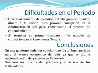Dificultades en el Período
 Gracias al aumento del petróleo, entraba gran cantidad de
  dinero a la nación, esto provocó corrupción en la
  Administración del país, comenzando el proceso de
  endeudamiento.
 Al terminar su primer mandato         fue acusado de
  corrupción por el Caso Sierra Nevada.

                                   Conclusiones
En este gobierno podemos concluir que fue un buen periodo
para el avance económico del país ya que se dio la
nacionalización del petróleo en Venezuela.
Subieron los precios del petróleo y el salario de los
trabajadores.
 