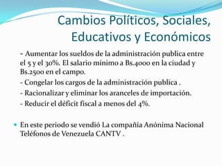 Cambios Políticos, Sociales,
               Educativos y Económicos
 - Aumentar los sueldos de la administración publica entre
 el 5 y el 30%. El salario mínimo a Bs.4000 en la ciudad y
 Bs.2500 en el campo.
 - Congelar los cargos de la administración publica .
 - Racionalizar y eliminar los aranceles de importación.
 - Reducir el déficit fiscal a menos del 4%.

 En este periodo se vendió La compañía Anónima Nacional
 Teléfonos de Venezuela CANTV .
 