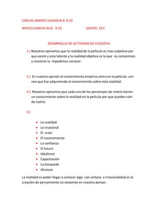 CARLOS ANDRES VALENCIA B # 29

MATEO GARCIA RUIZ # 10                      GRUPO: 10 C



                 DESARROLLO DE ACTIVIDAD DE FILOSOFIA

   1.) Nosotros opinamos que la realidad de la película es mas subjetiva por
       que existe y esta latente y la realidad objetiva es la que no conocemos
       y nosotros la impedimos conocer.



   2.) En nuestra opinión el conocimiento empírico entra en la película con
      neo que fue adquiriendo el conocimiento sobre esta realidad.

   3.) Nosotros opinamos que cada uno de los personajes de matrix tienen
      un conocimiento sobre la realidad en la película por que pueden salir
      de matrix

   4.)

            La realidad
            Lo irracional
            El creer
            El razonamiento
            La confianza
            El futuro
            Idealismo
            Capacitación
            La búsqueda
            Alcanzar

La realidad es poder llegar a conocer algo con certeza e irracionalidad es la
creación de pensamiento no existente en nuestro pensar.
 