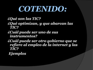 COTENIDO:¿Qué son las TIC?  ¿Qué optimizan, y que abarcan las TIC?  ¿Cuál puede ser uno de sus instrumentos?           ¿Cuál puede ser otro gobierno que se refiere al empleo de la internet y las TIC?   Ejemplos