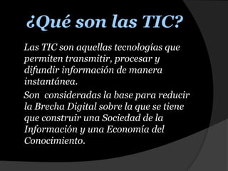 ¿Qué son las TIC?    Las TIC son aquellas tecnologías que permiten transmitir, procesar y difundir información de manera instantánea.    Son  consideradas la base para reducir la Brecha Digital sobre la que se tiene que construir una Sociedad de la Información y una Economía del Conocimiento. 