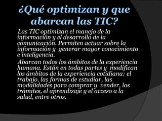 ¿Qué optimizan y que abarcan las TIC?Las TIC optimizan el manejo de la información y el desarrollo de la comunicación. Permiten actuar sobre la información y  generar mayor conocimiento e inteligencia.     Abarcan todos los ámbitos de la experiencia humana. Están en todas partes y  modifican los ámbitos de la experiencia cotidiana: el trabajo, las formas de estudiar, las modalidades para comprar y  vender, los trámites, el aprendizaje y el acceso a la salud, entre otros. 