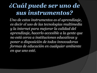 ¿Cuál puede ser uno de sus instrumentos?    Uno de estos instrumentos es el aprendizaje, es decir el uso de las tecnologías multimedia y la internet para mejorar la calidad del aprendizaje, hacerlo accesible a la gente que no está cerca a instituciones educativas y poner a disposición de todos innovadoras formas de educación en cualquier ambiente en que uno esté. 