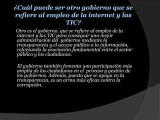 ¿Cuál puede ser otro gobierno que se refiere al empleo de la internet y las TIC?     Otro es el gobierno, que se refiere al empleo de la internet y las TIC para conseguir una mejor administración del  gobierno mediante la transparencia y el acceso público a la información, reforzando la asociación fundamental entre el sector público y los ciudadanos.El gobierno también fomenta una participación más amplia de los ciudadanos en el  proceso y gestión de los gobiernos. Además, puesto que se apoya en la transparencia, es un arma más eficaz contra la  corrupción. 