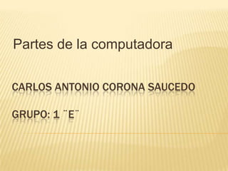 Partes de la computadora Carlos Antonio corona Saucedo grupo: 1 ¨e¨ 