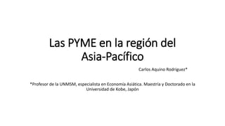 Las PYME en la región del
Asia-Pacífico
Carlos Aquino Rodriguez*
*Profesor de la UNMSM, especialista en Economía Asiática. Maestría y Doctorado en la
Universidad de Kobe, Japón
 
