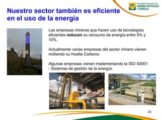 Nuestro sector también es eficiente
en el uso de la energía
Las empresas mineras que hacen uso de tecnologías
eficientes reducen su consumo de energía entre 5% y
10%.
Actualmente varias empresas del sector minero vienen
midiendo su Huella Carbono.
Algunas empresas vienen implementando la ISO 50001
- Sistemas de gestión de la energía.
42
 