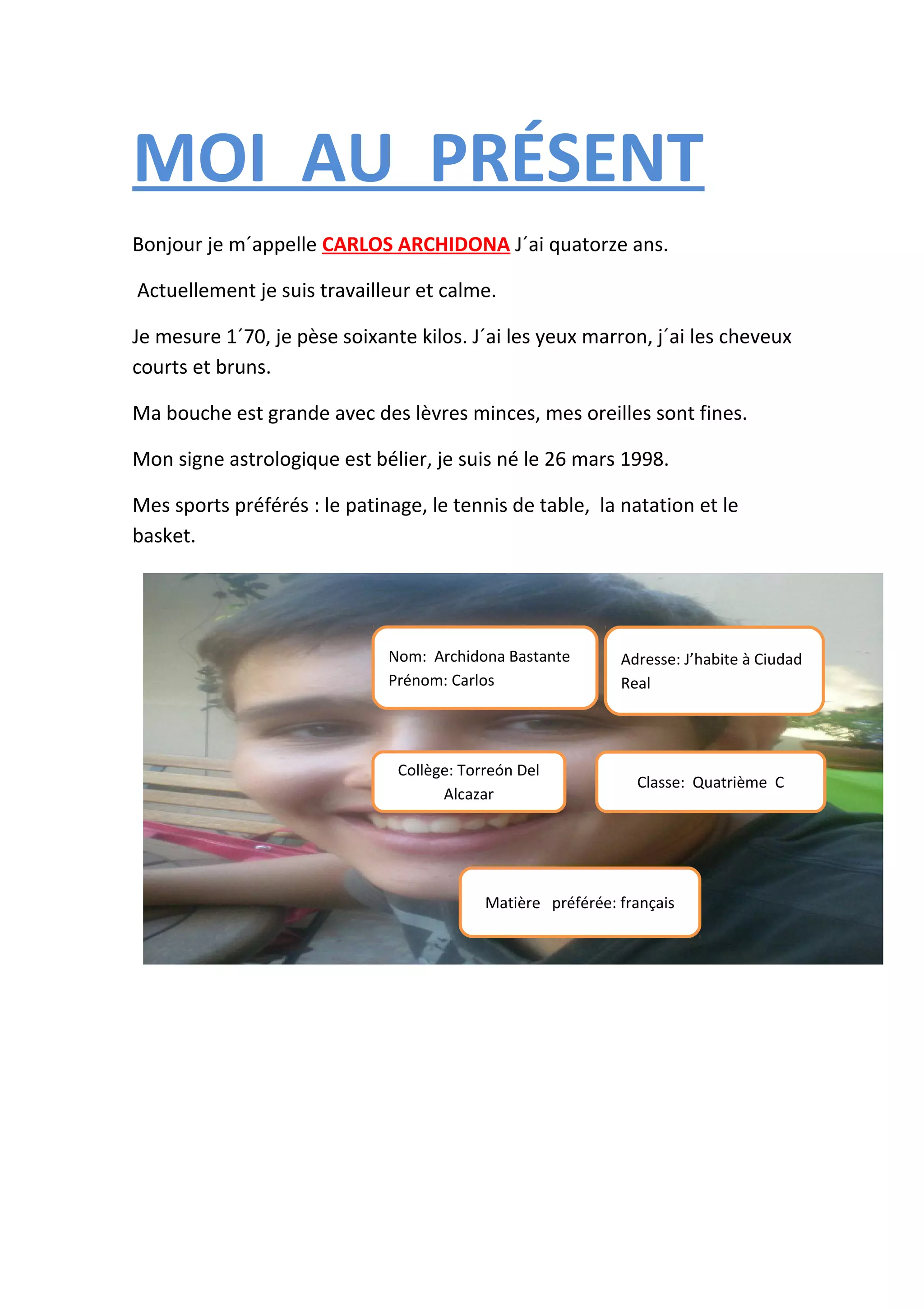 MOI AU PRÉSENT
Bonjour je m´appelle CARLOS ARCHIDONA J´ai quatorze ans.
Actuellement je suis travailleur et calme.
Je mesure 1´70, je pèse soixante kilos. J´ai les yeux marron, j´ai les cheveux
courts et bruns.
Ma bouche est grande avec des lèvres minces, mes oreilles sont fines.
Mon signe astrologique est bélier, je suis né le 26 mars 1998.
Mes sports préférés : le patinage, le tennis de table, la natation et le
basket.
Nom: Archidona Bastante Adresse: J’habite à Ciudad
Prénom: Carlos Real
Collège: Torreón Del
Classe: Quatrième C
Alcazar
Matière préférée: français