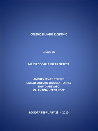        COLEGIO BILINGUE RICHMOND       GRADE 7C   MR.DIEGO VILLAMIZAR ORTEGA   ANDRES JAVIER TORRES CARLOS ARTURO ORJUELA TORRES DAVID AREVALO VALENTINA HERNANDEZ           BOGOTA FEBRUARY 23  -  2010       