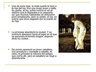  Uno de esos días, la mala suerte le tocó a
la hija del rey. Era una mujer joven y bella.
Su padre, el rey, sufrió mucho al ver el
destino que le deparaba a su pequeña,
así que muchos habitantes se ofrecieron
para remplazarla, pero su padre, el rey, no
quería que otros pagasen por la suerte de
su hija.
 La princesa abandonó la ciudad. Y se
aventuró despacio hacia el lugar en el que
se escondía el temido dragón, dejando
atrás su ciudad…
 De pronto apareció un joven caballero,
con armadura y montado a caballo. Al
verlo, la princesa le informó del peligro
que corría allí, pero el caballero se negó a
abandonarla.
 