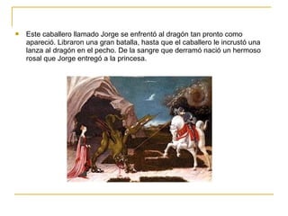  Este caballero llamado Jorge se enfrentó al dragón tan pronto como
apareció. Libraron una gran batalla, hasta que el caballero le incrustó una
lanza al dragón en el pecho. De la sangre que derramó nació un hermoso
rosal que Jorge entregó a la princesa.
 