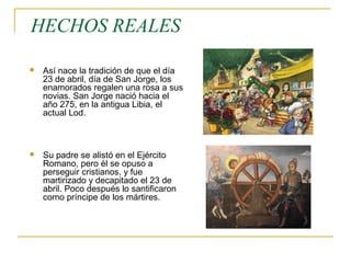  Así nace la tradición de que el día
23 de abril, día de San Jorge, los
enamorados regalen una rosa a sus
novias. San Jorge nació hacia el
año 275, en la antigua Libia, el
actual Lod.
 Su padre se alistó en el Ejército
Romano, pero él se opuso a
perseguir cristianos, y fue
martirizado y decapitado el 23 de
abril. Poco después lo santificaron
como príncipe de los mártires.
HECHOS REALES
 