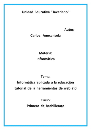 Unidad Educativa “Javeriano”
Autor:
Carlos Auncansela
Materia:
Informática
Tema:
Informática aplicada a la educación
tutorial de la herramientas de web 2.0
Curso:
Primero de bachillerato
 