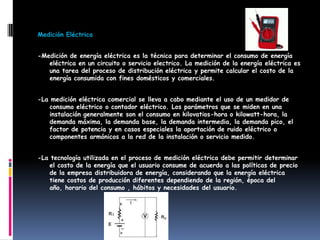Medición Eléctrica
-Medición de energía eléctrica es la técnica para determinar el consumo de energía
eléctrica en un circuito o servicio electrico. La medición de la energía eléctrica es
una tarea del proceso de distribución eléctrica y permite calcular el costo de la
energía consumida con fines domésticos y comerciales.
-La medición eléctrica comercial se lleva a cabo mediante el uso de un medidor de
consumo eléctrico o contador eléctrico. Los parámetros que se miden en una
instalación generalmente son el consumo en kilovatios-hora o kilowatt-hora, la
demanda máxima, la demanda base, la demanda intermedia, la demanda pico, el
factor de potencia y en casos especiales la aportación de ruido eléctrico o
componentes armónicos a la red de la instalación o servicio medido.
-La tecnología utilizada en el proceso de medición eléctrica debe permitir determinar
el costo de la energía que el usuario consume de acuerdo a las políticas de precio
de la empresa distribuidora de energía, considerando que la energía eléctrica
tiene costos de producción diferentes dependiendo de la región, época del
año, horario del consumo , hábitos y necesidades del usuario.
 