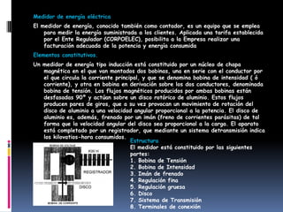 Medidor de energía eléctrica
El medidor de energía, conocido también como contador, es un equipo que se emplea
para medir la energía suministrada a los clientes. Aplicada una tarifa establecida
por el Ente Regulador (CORPOELEC), posibilita a la Empresa realizar una
facturación adecuada de la potencia y energía consumida
Elementos constitutivos.
Un medidor de energía tipo inducción está constituido por un núcleo de chapa
magnética en el que van montados dos bobinas, una en serie con el conductor por
el que circula la corriente principal, y que se denomina bobina de intensidad ( ó
corriente), y otra en bobina en derivación sobre los dos conductores, denominada
bobina de tensión. Los flujos magnéticos producidos por ambas bobinas están
desfasadas 90º y actúan sobre un disco rotórico de aluminio. Estos flujos
producen pares de giros, que a su vez provocan un movimiento de rotación del
disco de aluminio a una velocidad angular proporcional a la potencia. El disco de
aluminio es, además, frenado por un imán (freno de corrientes parásitas) de tal
forma que la velocidad angular del disco sea proporcional a la carga. El aparato
está completado por un registrador, que mediante un sistema detransmisión indica
los kilovatios-hora consumidos.
Estructura
El medidor está constituido por las siguientes
partes:
1. Bobina de Tensión
2. Bobina de Intensidad
3. Imán de frenado
4. Regulación fina
5. Regulación gruesa
6. Disco
7. Sistema de Transmisión
8. Terminales de conexión
 