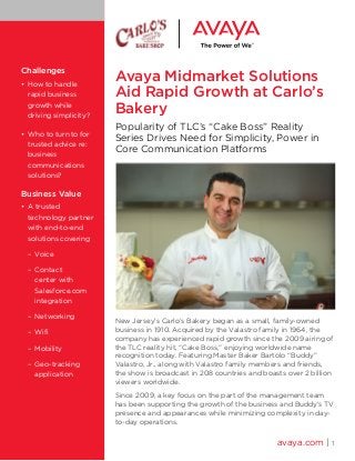 Avaya Midmarket Solutions
Aid Rapid Growth at Carlo’s
Bakery
Popularity of TLC’s “Cake Boss” Reality
Series Drives Need for Simplicity, Power in
Core Communication Platforms
New Jersey’s Carlo’s Bakery began as a small, family-owned
business in 1910. Acquired by the Valastro family in 1964, the
company has experienced rapid growth since the 2009 airing of
the TLC reality hit, “Cake Boss,” enjoying worldwide name
recognition today. Featuring Master Baker Bartolo “Buddy”
Valastro, Jr., along with Valastro family members and friends,
the show is broadcast in 208 countries and boasts over 2 billion
viewers worldwide.
Since 2009, a key focus on the part of the management team
has been supporting the growth of the business and Buddy’s TV
presence and appearances while minimizing complexity in day-
to-day operations.
avaya.com | 1
Challenges
• 	How to handle
rapid business
growth while
driving simplicity?
•	 Who to turn to for
trusted advice re:
business
communications
solutions?
Business Value
•	 A trusted
technology partner
with end-to-end
solutions covering
	 –	 Voice
	 –	 Contact
	 center with 		
	 Salesforce.com 	
	 integration
	 –	 Networking
	 –	 Wifi
	 –	 Mobility
	 –	 Geo-tracking 		
	 application
 