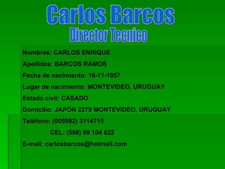 Carlos Barcos Nombres: CARLOS ENRIQUE Apellidos: BARCOS RAMOS Fecha de nacimiento: 16-11-1957 Lugar de nacimiento: MONTEVIDEO, URUGUAY Estado civil: CASADO Domicilio: JAPÓN 2279 MONTEVIDEO, URUGUAY Teléfono: (005982) 3114715  CEL: (598) 99 104 622 E-mail: carlosbarcos@hotmail.com Director Tecnico 
