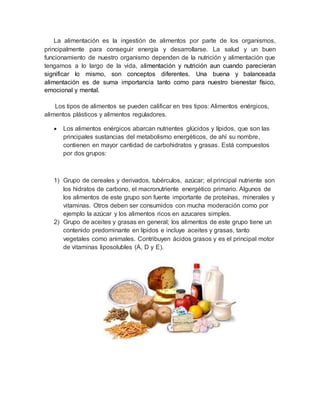 La alimentación es la ingestión de alimentos por parte de los organismos,
principalmente para conseguir energía y desarrollarse. La salud y un buen
funcionamiento de nuestro organismo dependen de la nutrición y alimentación que
tengamos a lo largo de la vida, alimentación y nutrición aun cuando parecieran
significar lo mismo, son conceptos diferentes. Una buena y balanceada
alimentación es de suma importancia tanto como para nuestro bienestar físico,
emocional y mental.
Los tipos de alimentos se pueden calificar en tres tipos: Alimentos enérgicos,
alimentos plásticos y alimentos reguladores.
 Los alimentos enérgicos abarcan nutrientes glúcidos y lípidos, que son las
principales sustancias del metabolismo energéticos, de ahí su nombre,
contienen en mayor cantidad de carbohidratos y grasas. Está compuestos
por dos grupos:
1) Grupo de cereales y derivados, tubérculos, azúcar; el principal nutriente son
los hidratos de carbono, el macronutriente energético primario. Algunos de
los alimentos de este grupo son fuente importante de proteínas, minerales y
vitaminas. Otros deben ser consumidos con mucha moderación como por
ejemplo la azúcar y los alimentos ricos en azucares simples.
2) Grupo de aceites y grasas en general; los alimentos de este grupo tiene un
contenido predominante en lípidos e incluye aceites y grasas, tanto
vegetales como animales. Contribuyen ácidos grasos y es el principal motor
de vitaminas liposolubles (A, D y E).
 