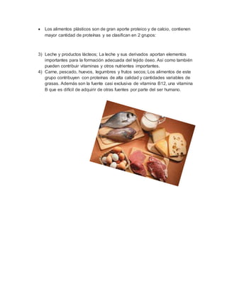  Los alimentos plásticos son de gran aporte proteico y de calcio, contienen
mayor cantidad de proteínas y se clasifican en 2 grupos:
3) Leche y productos lácteos; La leche y sus derivados aportan elementos
importantes para la formación adecuada del tejido óseo. Así como también
pueden contribuir vitaminas y otros nutrientes importantes.
4) Carne, pescado, huevos, legumbres y frutos secos; Los alimentos de este
grupo contribuyen con proteínas de alta calidad y cantidades variables de
grasas. Además son la fuente casi exclusiva de vitamina B12, una vitamina
B que es difícil de adquirir de otras fuentes por parte del ser humano.
 
