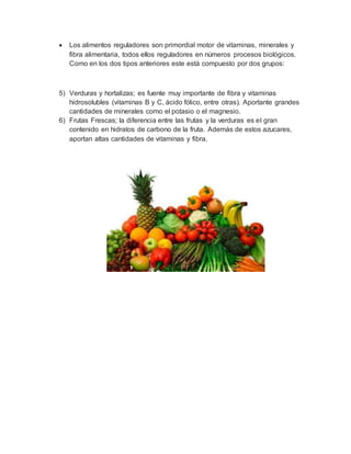  Los alimentos reguladores son primordial motor de vitaminas, minerales y
fibra alimentaria, todos ellos reguladores en números procesos biológicos.
Como en los dos tipos anteriores este está compuesto por dos grupos:
5) Verduras y hortalizas; es fuente muy importante de fibra y vitaminas
hidrosolubles (vitaminas B y C, ácido fólico, entre otras). Aportante grandes
cantidades de minerales como el potasio o el magnesio.
6) Frutas Frescas; la diferencia entre las frutas y la verduras es el gran
contenido en hidratos de carbono de la fruta. Además de estos azucares,
aportan altas cantidades de vitaminas y fibra.
 
