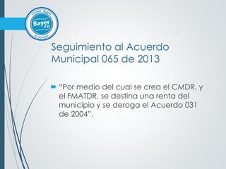 Seguimiento al Acuerdo
Municipal 065 de 2013
 “Por medio del cual se crea el CMDR, y
el FMATDR, se destina una renta del
municipio y se deroga el Acuerdo 031
de 2004”.
 